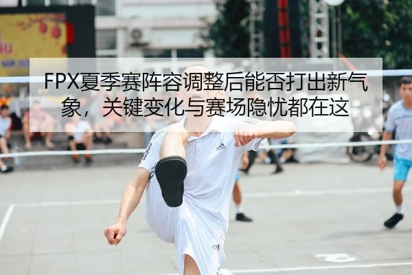 FPX夏季赛阵容调整后能否打出新气象，关键变化与赛场隐忧都在这